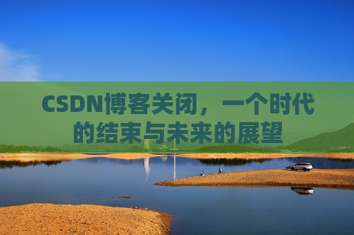 CSDN博客关闭，一个时代的结束与未来的展望